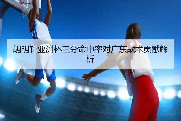 胡明轩亚洲杯三分命中率对广东战术贡献解析